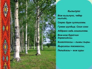 Кызьпуос
Вож кызьпуос, чебер
нылъёс,
Сюрес дуре султиллям.
Гужем шулдыр. Соин соос
Абдрано кадь вошкиллям.
Вож-вож буртчин
дэремъёссы.
Бинялтонзы – лымы пыры.
Йырсиязы тасмаоссы,
Пельёсазы – вож гуры
 