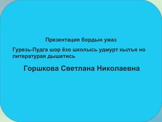 Презентация бордын ужаз
Гурезь-Пудга шор ёзо школысь удмурт кылъя но
литературая дышетись
Горшкова Светлана Николаевна
 