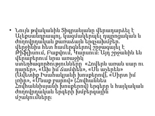 • Նույն թվականին Տիգրանյանը վերադարձել է
Ալեքսանդրապոլ, կազմակերպել դպրոցական և
ժողովրդական քառաձայն երգչախմբեր.
վերջինիս հետ համերգներով շրջագայել է
Թիֆլիսում, Բաքվում, Կարսում։ Այդ շրջանին են
վերաբերում նրա առաջին
ստեղծագործությունները՝ «Հովերն առան սար ու
դարեր», «Ախ իմ ճամփեն», «Սև աչերեն»
(Ավետիք Իսահակյանի խոսքերով), «Սիրտ իմ
լռիր», «Մնաք բարով» (Հովհաննես
Հովհաննիսյանի խոսքերով) երգերը և հայկական
ժողովրդական երգերի խմբերգային
մշակումները։
 
