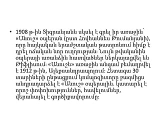 • 1908 թ-ին Տիգրանյանն սկսել է գրել իր առաջին՝
«Անուշ» օպերան (ըստ Հովհաննես Թումանյանի),
որը հայկական երաժշտական թատրոնում հիմք է
դրել ոճական նոր ուղղության։ Նույն թվականին
օպերայի առանձին հատվածներ ներկայացվել են
Թիֆլիսում։ «Անուշն» առաջին անգամ բեմադրվել
է 1912 թ-ին, Ալեքսանդրապոլում։ Հետագա 30
տարիների ընթացքում կոմպոզիտորը բազմիցս
անդրադարձել է «Անուշ» օպերային. կատարել է
որոշ փոփոխություններ, հավելումներ,
վերանայել է գործիքավորումը։
 
