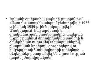 • Երևանի օպերայի և բալետի թատրոնում
«Անուշն» առաջին անգամ բեմադրվել է 1935
թ-ին, իսկ 1939 թ-ին ներկայացվել է
Մոսկվայում՝ հայ արվեստի և
գրականության տասնօրյակին։ Օպերան
աչքի է ընկնում ժողովրդական տոների և
ծեսերի վառ ու գունեղ տեսարաններով,
քնարական երգերով, զուգերգերով ու
խմբերգերով։ Կոմպոզիտորի ստեղծած
մեղեդիները տարածվել են և ըստ էության
դարձել ժողովրդական։
 