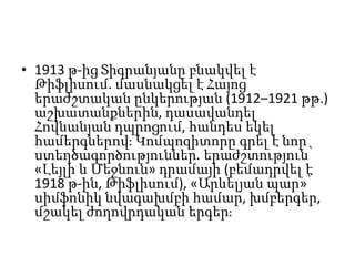 • 1913 թ-ից Տիգրանյանը բնակվել է
Թիֆլիսում. մասնակցել է Հայոց
երաժշտական ընկերության (1912–1921 թթ.)
աշխատանքներին, դասավանդել
Հովնանյան դպրոցում, հանդես եկել
համերգներով։ Կոմպոզիտորը գրել է նոր
ստեղծագործություններ. երաժշտություն՝
«Լեյլի և Մեջնուն» դրամայի (բեմադրվել է
1918 թ-ին, Թիֆլիսում), «Արևելյան պար»՝
սիմֆոնիկ նվագախմբի համար, խմբերգեր,
մշակել ժողովրդական երգեր։
 