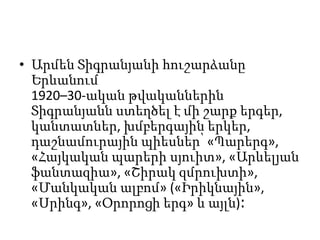 • Արմեն Տիգրանյանի հուշարձանը
Երևանում
1920–30-ական թվականներին
Տիգրանյանն ստեղծել է մի շարք երգեր,
կանտատներ, խմբերգային երկեր,
դաշնամուրային պիեսներ՝ «Պարերգ»,
«Հայկական պարերի սյուիտ», «Արևելյան
ֆանտազիա», «Շիրակ զմրուխտի»,
«Մանկական ալբոմ» («Իրիկնային»,
«Սրինգ», «Օրորոցի երգ» և այլն)։
 