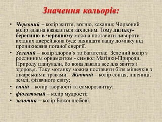Значення кольорів:
• Червоний – колір життя, вогню, кохання; Червоний
колір здавна вважається захисним. Тому ляльку-
берегиню в червоному можна поставити навпроти
вхідних дверей,вона буде захищати вашу домівку від
проникнення поганої енергії.
• Зелений – колір здоров’я та багатства; Зелений колір з
рослинним орнаментом - символ Матінки-Природи.
Природу шанували, бо вона давала все для життя і
здоров,я. Таку мотанку можна поставити біля мішечків з
лікарськими травами. Жовтий – колір сонця, пшениці,
землі, фізичного світу;
• синій – колір творчості та саморозвитку;
• фіолетовий – колір мудрості;
• золотий – колір Божої любові.
 