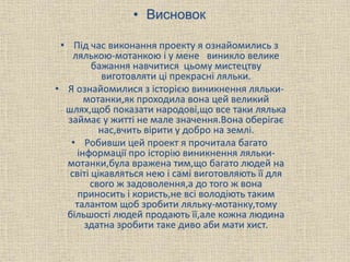 • Висновок
• Під час виконання проекту я ознайомились з
лялькою-мотанкою і у мене виникло велике
бажання навчитися цьому мистецтву
виготовляти ці прекрасні ляльки.
• Я ознайомилися з історією виникнення ляльки-
мотанки,як проходила вона цей великий
шлях,щоб показати народові,що все таки лялька
займає у житті не мале значення.Вона оберігає
нас,вчить вірити у добро на землі.
• Робивши цей проект я прочитала багато
інформації про історію виникнення ляльки-
мотанки,була вражена тим,що багато людей на
світі цікавляться нею і самі виготовляють її для
свого ж задоволення,а до того ж вона
приносить і користь,не всі володіють таким
талантом щоб зробити ляльку-мотанку,тому
більшості людей продають її,але кожна людина
здатна зробити таке диво аби мати хист.
 