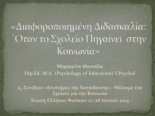 Μαργαρίτα Μανσόλα
Dip.Ed. M.A. (Psychology of Education) CPsychol
2ο Συνέδριο «Επιστήμες της Εκπαίδευσης» Θέλουμε ένα
Σχολείο για την Κοινωνία
Ένωση Ελλήνων Φυσικών 27-28 Ιουνίου 2014
 