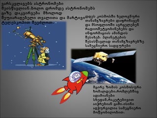ვარსკვლავებს ასტრონომები
.შეისწავლიან ბოლო დრომდე ასტრონომებს
ცაზე დაკვირვება მხოლოდ
შეუიარაღებელი თვალითა და მარტივი
.ტელესკოპით შეეძლოთ
დღეს კოსმოსში ხელოვნური
თანამგზავრები დაფრინავენ
და მსოფლიოში ავრცელებენ
რადიოშეტყობინებებს და
ინფორმაციას ამინდის
.შესახებ პლანეტების
შესასწავლად თანამგზავრებზე
სამეცნიერო სადგურები
.თავსდება
მცირე ზომის კოსმოსური
,ხომალდები რომლებშიც
ადამიანები
,სხედან რაკეტებივით
.აიჭრებიან ცაში ისინი
აღჭურვილია სამეცნიერო
.მოწყობილობით
 