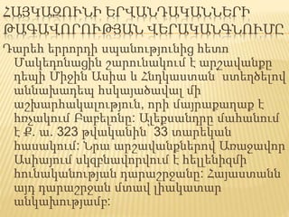ՀԱՅԿԱԶՈՒՆԻ ԵՐՎԱՆԴԱԿԱՆՆԵՐԻ
ԹԱԳԱՎՈՐՈՒԹՅԱՆ ՎԵՐԱԿԱՆԳՆՈՒՄԸ
Դարեհ երրորդի սպանությունից հետո
Մակեդոնացին շարունակում է արշավանքը
դեպի Միջին Ասիա և Հնդկաստան՝ ստեղծելով
աննախադեպ հսկայածավալ մի
աշխարհակալություն, որի մայրաքաղաք է
հռչակում Բաբելոնը: Ալեքսանդրը մահանում
է Ք. ա. 323 թվականին՝ 33 տարեկան
հասակում: Նրա արշավանքներով Առաջավոր
Ասիայում սկզբնավորվում է հելլենիզմի՝
հունականության դարաշրջանը: Հայաստանն
այդ դարաշրջան մտավ լիակատար
անկախությամբ:
 