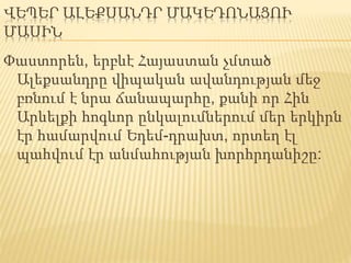 ՎԵՊԵՐ ԱԼԵՔՍԱՆԴՐ ՄԱԿԵԴՈՆԱՑՈՒ
ՄԱՍԻՆ
Փաստորեն, երբևէ Հայաստան չմտած
Ալեքսանդրը վիպական ավանդության մեջ
բռնում է նրա ճանապարհը, քանի որ Հին
Արևելքի հոգևոր ընկալումներում մեր երկիրն
էր համարվում Եդեմ-դրախտ, որտեղ էլ
պահվում էր անմահության խորհրդանիշը:
 