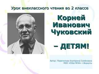 КорнейКорней
ИвановичИванович
ЧуковскийЧуковский
– ДЕТЯМ!– ДЕТЯМ!
Урок внеклассного чтения во 2 классеУрок внеклассного чтения во 2 классе
Автор: Перепелова Екатерина Семёновна
МОУ «СОШ №44» г.Воркуты
 