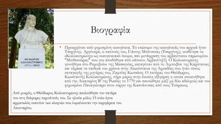 Βιογραφία
• Προερχόταν από φημισμένη οικογένεια. Το επώνυμο της οικογένειάς του αρχικά ήταν
Τσεργίνης. Αργότερα, ο παππούς του, Γιάννης Μπότσικας (Τσεργίνης), υιοθέτησε το
«Κολοκοτρώνης» ως οικογενειακό όνομα, σαν μετάφραση του αρβανίτικου παρωνυμίου
"Μπιθεκούρας" που του αποδόθηκε από κάποιον Αρβανίτη[1]. Ο Κολοκοτρώνης
γεννήθηκε στο Ραμοβούνι της Μεσσηνίας, καταγόταν από το Λιμποβίσι της Καρύταινας
και πέρασε τα παιδικά του χρόνια στην Αλωνίσταινα της Αρκαδίας που ήταν τόπος
καταγωγής της μητέρας του, Ζαμπίας Κωτσάκη. Ο πατέρας του Θεόδωρου,
Κωνσταντής Κολοκοτρώνης, πήρε μέρος στην ένοπλη εξέγερση η οποία υποκινήθηκε
από την Αικατερίνη Β' της Ρωσίας το 1770 και σκοτώθηκε μαζί με δύο αδελφούς και τον
φημισμένο Παναγιώταρο στον πύργο της Καστάνιτσας από τους Τούρκους.
Από μικρός, ο Θεόδωρος Κολοκοτρώνης ακολούθησε τον πατέρα
του στις διάφορες περιπέτειές του. Σε ηλικία μόλις 15 ετών έγινε
αρματωλός εναντίον των κλεφτών που λυμαίνονταν την περιφέρεια του
Λεονταρίου.
 