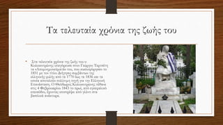 Τα τελευταία χρόνια της ζωής του
• Στα τελευταία χρόνια της ζωής του ο
Κολοκοτρώνης υπαγόρευσε στον Γεώργιο Τερτσέτη
τα «Απομνημονεύματά» του, που κυκλοφόρησαν το
1851 με τον τίτλο Διήγησις συμβάντων της
ελληνικής φυλής από τα 1770 έως τα 1836 και τα
οποία αποτελούν πολύτιμη πηγή για την Ελληνική
Επανάσταση. Ο Θεόδωρος Κολοκοτρώνης πέθανε
στις 4 Φεβρουαρίου 1843 το πρωί, από εγκεφαλικό
επεισόδιο, έχοντας επιστρέψει από γλέντι στα
βασιλικά ανάκτορα.
 