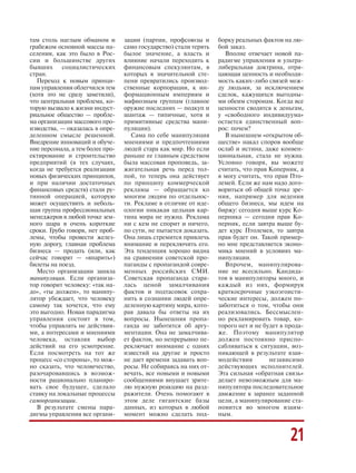 там столь наглым обманом и
грабежом основной массы на
селения, как это было в Рос
сии и большинстве других
бывших социалистических
стран.
Переход к новым принци
пам управления облегчился тем
(хотя это не сразу заметили),
что центральная проблема, ко
торую вызвало к жизни индуст
риальное общество — пробле
ма организации массового про
изводства, — оказалась в опре
деленном смысле решенной.
Внедрение инноваций и обуче
ние персонала, а тем более про
ектирование и строительство
предприятий (в тех случаях,
когда не требуется реализации
новых физических принципов,
и при наличии достаточных
финансовых средств) стали ру
тинной операцией, которую
может осуществить и неболь
шая группа профессиональных
менеджеров в любой точке зем
ного шара в очень короткие
сроки. Грубо говоря, нет проб
лемы, чтобы провести желез
ную дорогу, главная проблема
бизнеса — продать (или, как
сейчас говорят — «впарить»)
билеты на поезд.
Место организации заняла
манипуляция. Если организа
тор говорит человеку: «так на
до», «ты должен», то манипу
лятор убеждает, что человеку
самому так хочется, что ему
это выгодно. Новая парадигма
управления состоит в том,
чтобы управлять не действия
ми, а интересами и мнениями
человека, оставляя выбор
действий на его усмотрение.
Если посмотреть на тот же
процесс «со стороны», то мож
но сказать, что человечество,
разочаровавшись в возмож
ности рационально планиро
вать свое будущее, сделало
ставку на локальные процессы
самоорганизации.
В результате смены пара
дигмы управления все органи
зации (партии, профсоюзы и
само государство) стали терять
былое значение, а власть и
влияние начали переходить к
финансовым спекулянтам, в
которых в значительной сте
пени превратились производ
ственные корпорации, к ин
формационным империям и
мафиозным группам (главное
оружие последних — подкуп и
шантаж — типичные, хотя и
примитивные средства мани
пуляции).
Сама по себе манипуляция
мнениями и предпочтениями
людей стара как мир. Но если
раньше ее главным средством
была массовая проповедь, за
жигательная речь перед тол
пой, то теперь она действует
по принципу коммерческой
рекламы — обращается ко
многим людям по отдельнос
ти. Рекламе в отличие от иде
ологии никакая цельная кар
тина мира не нужна. Реклама
ни с кем не спорит и ничего,
по сути, не пытается доказать.
Она лишь стремится привлечь
внимание и переключить его.
Эта тенденция хорошо видна
на сравнении советской про
паганды с пропагандой совре
менных российских СМИ.
Советская пропаганда стара
лась ценой замалчивания
фактов и подтасовок сохра
нить в сознании людей опре
деленную картину мира, кото
рая давала бы ответы на их
вопросы. Нынешняя пропа
ганда не заботится об аргу
ментации. Она не замалчива
ет фактов, но непрерывно пе
реключает внимание с одних
известий на другие и просто
не дает времени задавать воп
росы. Не собираясь на них от
вечать, все новыми и новыми
сообщениями внушает зрите
лю нужную реакцию на разд
ражители. Очень помогают в
этом деле гигантские базы
данных, из которых в любой
момент можно сделать под
борку реальных фактов на лю
бой заказ.
Вполне отвечает новой па
радигме управления и ультра
либеральная доктрина, отри
цающая ценность и необходи
мость каких либо связей меж
ду людьми, за исключением
сделок, кажущихся выгодны
ми обеим сторонам. Когда все
ценности сводятся к деньгам,
у «свободного индивидуума»
остается единственный воп
рос: почем?
В нынешнем «открытом об
ществе» накал споров вообще
ослаб и истина, даже конвен
циональная, стала не нужна.
Условно говоря, вы можете
считать, что прав Коперник, а
я могу считать, что прав Пто
лемей. Если же нам надо дого
вориться об общей точке зре
ния, например для ведения
общего бизнеса, мы идем на
биржу: сегодня выше курс Ко
перника — сегодня прав Ко
перник, если завтра выше бу
дет курс Птолемея, то завтра
прав будет он. Такой пример
но мне представляется эконо
мика мнений в условиях ма
нипуляции.
Впрочем, манипулирова
ние не всесильно. Кандида
тов в манипуляторы много, и
каждый из них, формируя
краткосрочные узкоэгоисти
ческие интересы, должен по
заботиться о том, чтобы они
реализовались. Бессмыслен
но рекламировать товар, ко
торого нет и не будет в прода
же. Поэтому манипулятор
должен постоянно приспо
сабливаться к ситуации, воз
никающей в результате взаи
модействия независимо
действующих исполнителей.
Эта сильная «обратная связь»
делает невозможным для ма
нипулятора последовательное
движение к заранее заданной
цели, а манипулирование ста
новится во многом взаим
ным.
21
 