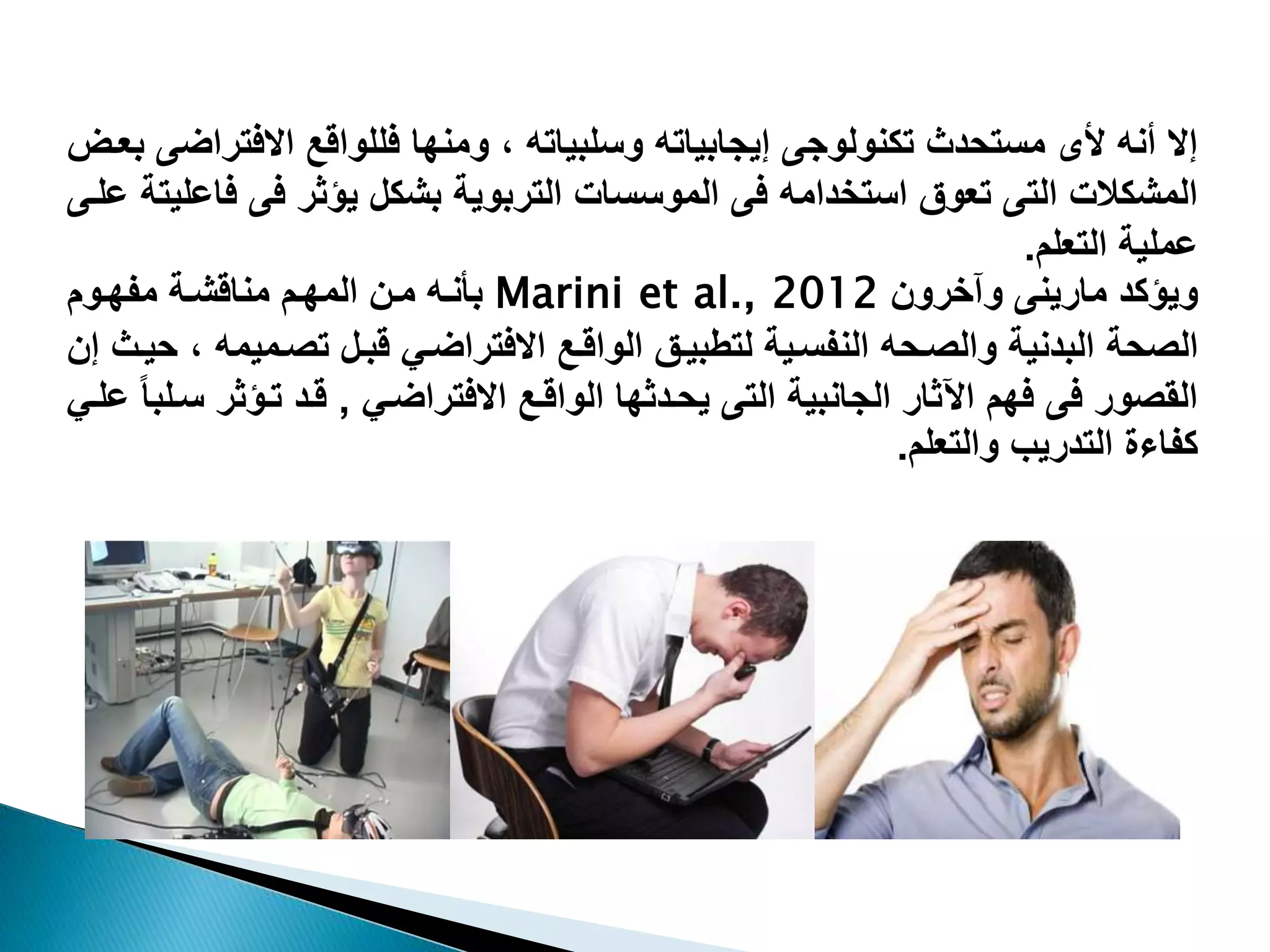 ‫إالوأنهوألىومستحدثوتكنولوجىوإيجابياتهووسلبياتهو،وومنهاوفللواقعواالفت‬‫و‬ ‫راضىوبعت‬
‫المشكالتوالتىوتعوقواستخدامهوفىوالموسساتوالتربويةوبشكلويؤثروفىوف‬‫اعليتةوعلتىو‬
‫عمليةوالتعلم‬.
‫ويؤكدومارينىو‬‫وآخرونو‬Marini et al., 2012‫بأنتهو‬‫متنوالمهتمومناقشتةومفهتومو‬
‫حةو‬ ‫ال‬‫تحهوالنفستيةولتطبيتقو‬ ‫البدنيةووال‬‫تمي‬ ‫الواقتعواالفتراضتقوقبتلوت‬‫مهو،وحيتثوإنو‬
‫وروفىوفهمواآلثاروالجانبيةوالتىويحتدثهاوالواقتعواالفتراضتقو‬ ‫الق‬,‫قتدوتتؤثر‬‫وعلتقو‬‫ستلبا‬
‫كفاءةوالتدريبووالتعلم‬.
 