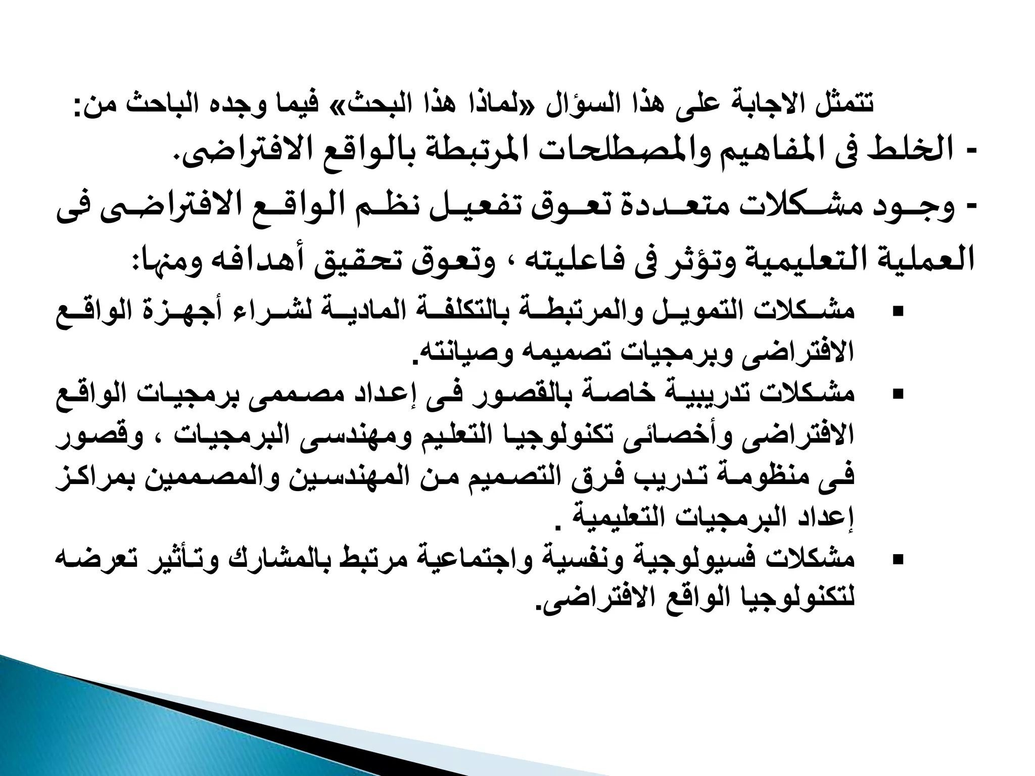 ‫اوالسؤالو‬ ‫تتمثلواالجابةوعلىوه‬«‫اوالبحث‬ ‫اوه‬ ‫لما‬»‫فيماووجدهوالباحثومن‬:
-‫االفتر‬ ‫بالواقع‬ ‫املرتبطة‬ ‫واملصطلحات‬ ‫املفاهيم‬ ‫فى‬ ‫الخلط‬‫ى‬ ‫اض‬.
-‫وود‬‫و‬‫و‬‫و‬‫و‬‫و‬‫ج‬‫و‬‫و‬‫و‬‫و‬‫و‬‫و‬‫و‬‫و‬‫ف‬ ‫ى‬ ‫و‬‫و‬‫و‬‫و‬‫و‬‫و‬‫ض‬‫االفترا‬‫وع‬‫و‬‫و‬‫و‬‫و‬‫و‬‫و‬‫ق‬‫الوا‬‫وم‬‫و‬‫و‬‫و‬‫و‬‫و‬ ‫و‬‫و‬‫و‬‫و‬‫و‬‫و‬‫و‬‫ي‬‫تفع‬‫ا‬‫وو‬‫و‬‫و‬‫و‬‫و‬‫و‬‫ع‬‫م‬ ‫وددن‬‫و‬‫و‬‫و‬‫و‬‫و‬‫و‬‫ع‬‫مت‬‫وعدت‬‫و‬‫و‬‫و‬‫و‬‫و‬‫ش‬‫م‬‫ى‬
‫وت‬ ‫التعليمية‬ ‫العملية‬‫ؤ‬‫فاعليته‬ ‫فى‬ ‫ثر‬‫،و‬‫أهداف‬ ‫تحقيق‬‫ا‬‫ومعو‬‫ه‬‫ومنها‬:
‫تتلووال‬‫ت‬‫تتكالتوالتموي‬‫ت‬‫مش‬‫مرتبطتتتةو‬‫تتعو‬‫ت‬‫تتةولشتتتراءوأجهتتتزةوالواق‬‫ت‬‫تتةوالمادي‬‫ت‬‫بالتكلف‬
‫ميمهو‬ ‫االفتراضىووبرمجياتوت‬‫يانته‬ ‫و‬.
‫تكالتو‬‫ت‬‫مش‬‫تدريب‬‫تة‬‫ت‬‫ي‬‫ت‬‫ت‬ ‫خا‬‫ة‬‫تممىو‬‫ت‬ ‫تدادوم‬‫ت‬‫تىوإع‬‫ت‬‫توروف‬‫ت‬ ‫بالق‬‫تاتو‬‫ت‬‫برمجي‬‫تع‬‫ت‬‫الواق‬
‫االفتراضىو‬‫تائىو‬ ‫وأخ‬‫تكنولوجيتاوالتعلتيموومهندستىوالبرمجيتاتو،وو‬‫تورو‬ ‫ق‬
‫تز‬‫ت‬‫تممينوبمراك‬‫ت‬ ‫تينووالم‬‫ت‬‫تنوالمهندس‬‫ت‬‫تميموم‬‫ت‬ ‫ترقوالت‬‫ت‬‫تدريبوف‬‫ت‬‫تةوت‬‫ت‬‫تىومنموم‬‫ت‬‫ف‬
‫إعدادوالبرمجياتوالتعليميةو‬.
‫مشكالتو‬‫فسيولوج‬‫ية‬‫ونفس‬‫ية‬‫واجتماع‬‫ية‬‫مرتبطوبالمشاريووتتأثي‬‫رو‬‫تعرضتهو‬
‫ل‬‫تكنولوجياو‬‫الواقعو‬‫االفتراضى‬.
 