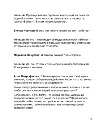 10
лёняцой: Проецированием огромных композиций на дома как
формой активистского искусства занималась, в частности,
группа «Война»vii
. В этом ничего нового нет.
Виктор Новиков: В этом нет ничего нового, но это – работает.
лёняцой: Но это – совсем другой модус активности. «Война» -
это конспиративная группа с большим количеством участников,
которые очень тщательно готовятся…
Марианна Ханукова: И которых сажают очень хорошо…
лёняцой: Да, они готовы к очень серьёзным преследованиям.
Я, например, - не готов.
Алла Митрофанова: Я бы вернулась к акционистской идее -
это идея, которая собирается в действие. Акция – это то, во что
невозможно не включить само действие.
Какие «сверхпроводниковые» вопросы можно вложить в акцию,
чтобы они «включали» людей на прямую ре-акцию?
Если говорить о {НЕ МИР} – то какова степень удержания
толерантности и где это ломается в агрессию? Какой вопрос
можно было бы задать, который не может людей оставить
равнодушными, где они проявляют вот эту границу своей
толерантности?
 