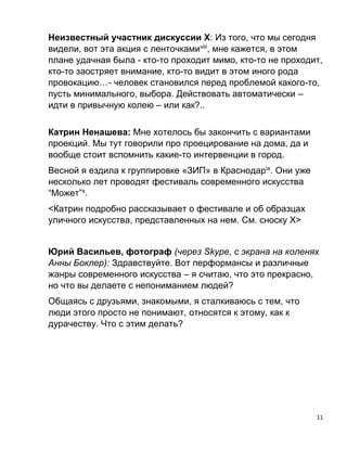 11
Неизвестный участник дискуссии Х: Из того, что мы сегодня
видели, вот эта акция с ленточкамиviii
, мне кажется, в этом
плане удачная была - кто-то проходит мимо, кто-то не проходит,
кто-то заостряет внимание, кто-то видит в этом иного рода
провокацию…- человек становился перед проблемой какого-то,
пусть минимального, выбора. Действовать автоматически –
идти в привычную колею – или как?..
Катрин Ненашева: Мне хотелось бы закончить с вариантами
проекций. Мы тут говорили про проецирование на дома, да и
вообще стоит вспомнить какие-то интервенции в город.
Весной я ездила к группировке «ЗИП» в Краснодарix
. Они уже
несколько лет проводят фестиваль современного искусства
“Может”x
.
<Катрин подробно рассказывает о фестивале и об образцах
уличного искусства, представленных на нем. См. сноску Х>
Юрий Васильев, фотограф (через Skype, с экрана на коленях
Анны Боклер): Здравствуйте. Вот перформансы и различные
жанры современного искусства – я считаю, что это прекрасно,
но что вы делаете с непониманием людей?
Общаясь с друзьями, знакомыми, я сталкиваюсь с тем, что
люди этого просто не понимают, относятся к этому, как к
дурачеству. Что с этим делать?
 