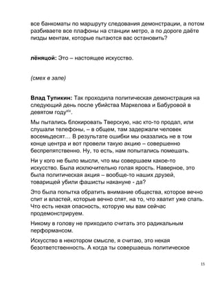 15
все банкоматы по маршруту следования демонстрации, а потом
разбиваете все плафоны на станции метро, а по дороге даёте
пизды ментам, которые пытаются вас остановить?
лёняцой: Это – настоящее искусство.
(смех в зале)
Влад Тупикин: Так проходила политическая демонстрация на
следующий день после убийства Маркелова и Бабуровой в
девятом годуxiv
.
Мы пытались блокировать Тверскую, нас кто-то продал, или
слушали телефоны, – в общем, там задержали человек
восемьдесят… В результате ошибки мы оказались не в том
конце центра и вот провели такую акцию – совершенно
беспрепятственно. Ну, то есть, нам попытались помешать.
Ни у кого не было мысли, что мы совершаем какое-то
искусство. Была исключительно голая ярость. Наверное, это
была политическая акция – вообще-то наших друзей,
товарищей убили фашисты накануне - да?
Это была попытка обратить внимание общества, которое вечно
спит и властей, которые вечно спят, на то, что хватит уже спать.
Что есть некая опасность, которую мы вам сейчас
продемонстрируем.
Никому в голову не приходило считать это радикальным
перформансом.
Искусство в некотором смысле, я считаю, это некая
безответственность. А когда ты совершаешь политическое
 