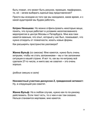 19
быть плакат, это может быть рисунок, проекция, перформанс,
то, сё – зачем выбирать единый вид представления?
Просто мы исходим из того где мы находимся, какое время, и с
какой аудиторией мы будем работать.
Катрин Ненашева: Но можно отфильтровать некоторые вещи,
понять, что лучше работает в условиях несогласованного
мероприятия в центре Москвы и Петербурга. Мне все-таки
кажется важным, что опыт, который у нас был, показывает, что
нужно отходить от плакатности, искать новые формы.
Как расширять пространство разговора?
Жанна Вульф (со смехом): Мне кажется, нужно быть очень
хитрыми, чтобы не стать заложниками – мы и так заложники
ситуации в нашей стране. И вот то, как вы по-хитрому всё
сделали 27-го числа, и никто вас не схватил – это очень
хорошо.
(робкие смешки в зале)
Неизвестный участник дискуссии Z, гражданский активист:
Ну, в следующий раз схватят.
Жанна Вульф: Но в любом случае, нужно как-то по-умному
действовать. Если текст есть, то о чем и как там сказано.
Нельзя становится жертвами, мне кажется.
 