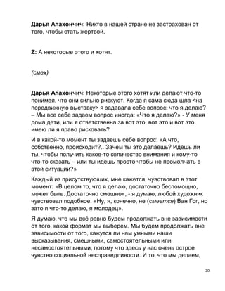 20
Дарья Апахончич: Никто в нашей стране не застрахован от
того, чтобы стать жертвой.
Z: А некоторые этого и хотят.
(смех)
Дарья Апахончич: Некоторые этого хотят или делают что-то
понимая, что они сильно рискуют. Когда я сама сюда шла <на
передвижную выставку> я задавала себе вопрос: что я делаю?
– Мы все себе задаем вопрос иногда: «Что я делаю?» - У меня
дома дети, или я ответственна за вот это, вот это и вот это,
имею ли я право рисковать?
И в какой-то момент ты задаешь себе вопрос: «А что,
собственно, происходит?.. Зачем ты это делаешь? Идешь ли
ты, чтобы получить какое-то количество внимания и кому-то
что-то сказать – или ты идешь просто чтобы не промолчать в
этой ситуации?»
Каждый из присутствующих, мне кажется, чувствовал в этот
момент: «В целом то, что я делаю, достаточно беспомощно,
может быть. Достаточно смешно», - я думаю, любой художник
чувствовал подобное: «Ну, я, конечно, не (смеется) Ван Гог, но
зато я что-то делаю, я молодец».
Я думаю, что мы всё равно будем продолжать вне зависимости
от того, какой формат мы выберем. Мы будем продолжать вне
зависимости от того, кажутся ли нам умными наши
высказывания, смешными, самостоятельными или
несамостоятельными, потому что здесь у нас очень острое
чувство социальной несправедливости. И то, что мы делаем,
 