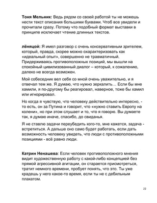 22
Тоня Мельник: Ведь рядом со своей работой ты не можешь
нести текст описания большими буквами. Чтоб все увидели и
прочитали сразу. Потому что подобный формат выставки в
принципе исключает чтение длинных текстов.
лёняцой: Я имел разговор с очень консервативным зрителем,
который, правда, скорее можно охарактеризовать как
«идеальный опыт», совершенно не травматичный.
Придерживаясь противоположных позиций, мы вышли на
спокойный цивилизованный диалог – который, к сожалению,
далеко не всегда возможен.
Мой собеседник вел себя со мной очень уважительно, и я
отвечал тем же. Я думаю, что нужно зеркалить… Если бы мне
хамили, я по-другому бы реагировал, наверное, тоже бы хамил
или игнорировал.
Но когда я чувствую, что человеку действительно интересно, -
то есть, он за Путина и говорит, что «нужно ставить Европу на
колени», но при этом слушает и то, что я говорю. Вы думаете
так, я думаю иначе, спасибо, до свиданья.
Я не ставлю задачи переубедить кого-то, мне кажется, задача -
встретиться. А дальше оно само будет работать, если дать
возможность человеку увидеть, что люди с противоположными
позициями - всё равно люди.
Катрин Ненашева: Если человек противоположного мнения
видит художественную работу с какой-либо концепцией без
прямой агрессивной агитации, он старается присмотреться,
тратит немного времени, пробует понять, что это. Ты уже
крадешь у него какое-то время, если ты не с дебильным
плакатом.
 