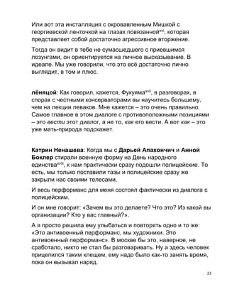 23
Или вот эта инсталляция с окровавленным Мишкой с
георгиевской ленточкой на глазах повязаннойxvi
, которая
представляет собой достаточно агрессивное вторжение.
Тогда он видит в тебе не сумасшедшего с приевшимся
лозунгами, он ориентируется на личное высказывание. В
идеале. Мы уже говорили, что это всё достаточно лично
выглядит, в том и плюс.
лёняцой: Как говорил, кажется, Фукуямаxvii
, в разговорах, в
спорах с честными консерваторами вы научитесь большему,
чем на лекции леваков. Мне кажется – это очень правильно.
Самое главное в этом диалоге с противоположными позициями
– это вести этот диалог, а не то, как его вести. А вот как – это
уже мать-природа подскажет.
Катрин Ненашева: Когда мы с Дарьей Апахончич и Анной
Боклер стирали военную форму на День народного
единстваxviii
, к нам практически сразу подошли полицейские. То
есть, мы только поставили тазы и полицейские сразу же
закрыли нас своими телесами.
И весь перформанс для меня состоял фактически из диалога с
полицейским.
И он мне говорит: «Зачем вы это делаете? Что это? Из какой вы
организации? Кто у вас главный?».
А я просто решила ему улыбаться и повторять одно и то же:
«Это антивоенный перформанс, мы художники. Это
антивоенный перформанс». В москве бы это, наверное, не
сработало, никто не стал бы разговаривать. Ну а здесь человек
прицепился таким клещем, ему надо было как-то занять время,
пока он вызывал наряд.
 