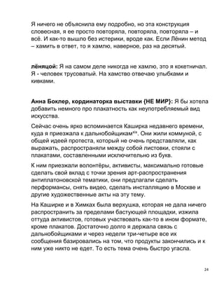 24
Я ничего не объяснила ему подробно, но эта конструкция
словесная, я ее просто повторяла, повторяла, повторяла – и
всё. И как-то вышло без истерики, вроде как. Если Лёнин метод
– хамить в ответ, то я хамлю, наверное, раз на десятый.
лёняцой: Я на самом деле никогда не хамлю, это я кокетничал.
Я - человек трусоватый. На хамство отвечаю улыбками и
кивками.
Анна Боклер, кординаторка выставки {НЕ МИР}: Я бы хотела
добавить немного про плакатность как неупотребляемый вид
искусства.
Сейчас очень ярко вспоминается Каширка недавнего времени,
куда я приезжала к дальнобойщикамxix
. Они жили коммуной, с
общей идеей протеста, который не очень представляли, как
выражать, распространяли между собой листовки, стояли с
плакатами, составленными исключительно из букв.
К ним приезжали волонтёры, активисты, максимально готовые
сделать свой вклад с точки зрения арт-распространения
антиплатоновской тематики, они предлагали сделать
перформансы, снять видео, сделать инсталляцию в Москве и
другие художественные акты на эту тему.
На Каширке и в Химках была верхушка, которая не дала ничего
распространить за пределами бастующей площадки, изжила
оттуда активистов, готовых участвовать как-то в ином формате,
кроме плакатов. Достаточно долго я держала связь с
дальнобойщиками и через недели три-четыре все их
сообщения базировались на том, что продукты закончились и к
ним уже никто не едет. То есть тема очень быстро угасла.
 