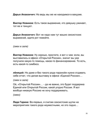 26
Дарья Апахончич: Но ведь мы же не находимся в вакууме.
Виктор Новиков: Есть такое выражение, кто девушку ужинает,
тот ее и танцует.
Дарья Апахончич: Вот не надо нам тут ваших сексистских
выражений, идите рот помойте.
(смех в зале)
Виктор Новиков: Ну хорошо, простите, я вот о чем: если, вы
выставились в офисе «Открытой России», значит вы уже
получили какую-то помощь, какое-то финансирование. То есть,
есть какой-то симбиоз.
лёняцой: Но даже и без такого рода паранойи нужно отдавать
себе отчет, что делая выставку в офисе «Единой России»…
(смех в зале)
Ой, «Открытой России»… - да не важно, это будет поддержка
Единой или Открытой России, какой угодно России. Я вот
вообще никакую Россию не хочу поддерживать.
(смех)
Леда Гарина: Во-первых, я считаю сексистские шутки на
мероприятиях такого рода неуместными, но это ладно…
 