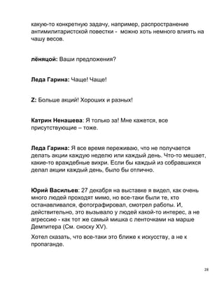 28
какую-то конкретную задачу, например, распространение
антимилитаристской повестки - можно хоть немного влиять на
чашу весов.
лёняцой: Ваши предложения?
Леда Гарина: Чаще! Чаще!
Z: Больше акций! Хороших и разных!
Катрин Ненашева: Я только за! Мне кажется, все
присутствующие – тоже.
Леда Гарина: Я все время переживаю, что не получается
делать акции каждую неделю или каждый день. Что-то мешает,
какие-то враждебные вихри. Если бы каждый из собравшихся
делал акции каждый день, было бы отлично.
Юрий Васильев: 27 декабря на выставке я видел, как очень
много людей проходят мимо, но все-таки были те, кто
останавливался, фотографировал, смотрел работы. И,
действительно, это вызывало у людей какой-то интерес, а не
агрессию - как тот же самый мишка с ленточками на марше
Демпитера (См. сноску ХV).
Хотел сказать, что все-таки это ближе к искусству, а не к
пропаганде.
 