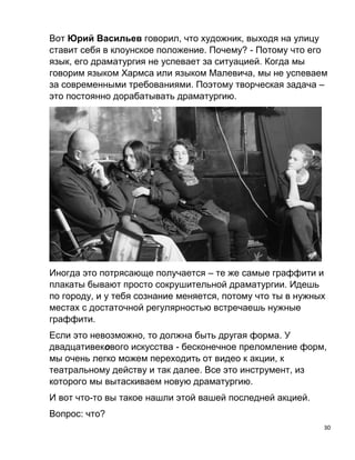 30
Вот Юрий Васильев говорил, что художник, выходя на улицу
ставит себя в клоунское положение. Почему? - Потому что его
язык, его драматургия не успевает за ситуацией. Когда мы
говорим языком Хармса или языком Малевича, мы не успеваем
за современными требованиями. Поэтому творческая задача –
это постоянно дорабатывать драматургию.
Иногда это потрясающе получается – те же самые граффити и
плакаты бывают просто сокрушительной драматургии. Идешь
по городу, и у тебя сознание меняется, потому что ты в нужных
местах с достаточной регулярностью встречаешь нужные
граффити.
Если это невозможно, то должна быть другая форма. У
двадцативекового искусства - бесконечное преломление форм,
мы очень легко можем переходить от видео к акции, к
театральному действу и так далее. Все это инструмент, из
которого мы вытаскиваем новую драматургию.
И вот что-то вы такое нашли этой вашей последней акцией.
Вопрос: что?
 