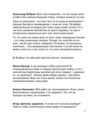 31
Александр Бобров: Мне тоже показалось, что эта акция несет
в себе очень важные будущие плоды, которые вырастут из нее.
Один из принципов – не знаю, был ли он раньше реализован? -
принцип быстрого перемещения с точки на точку. Петербург
замечательная площадка для такого рода акций, потому что у
нас есть огромное количество не просто видовых, но еще и
исторически намоленных мест для такого рода акций...
То, что никто на самом деле не знал, какая следующая станция
– это тоже гениальная находка. Потому что, если бы кто-то
знал, там бы уже стояли, наверное. По-моему, это решалось
спонтанно… Эта импровизация спонтанная, и за ней никто не
может угнаться, в том числе те, кто хочет воспрепятствовать.
Z: Вообще, это обычная практика многих «несанкций».
Жанна Вульф: А как проходил отбор участников? В
стационарной выставке в галерее присутствует отбор, а что с
уличной выставкой ведь высказаться хочет каждый – художник
он, не художник?.. Каляка какая-нибудь маляка – всё равно
высказывание. Ведь это очень важно, можно так полностью
скомпрометировать саму идею.
Катрин Ненашева: 99% работ мы экспонировали. Если у меня
были вопросы к художникам- я их задавала. Тех, кто не
выходил на связь, мы отсеивали.
Игорь Цветков, художник: А зачем этот контроль вообще?
Просто чтобы эстетическую линию какую-то выдержать?
 