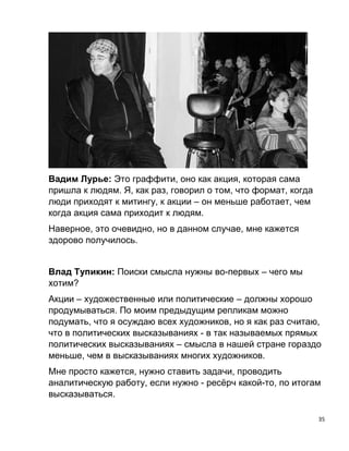 35
Вадим Лурье: Это граффити, оно как акция, которая сама
пришла к людям. Я, как раз, говорил о том, что формат, когда
люди приходят к митингу, к акции – он меньше работает, чем
когда акция сама приходит к людям.
Наверное, это очевидно, но в данном случае, мне кажется
здорово получилось.
Влад Тупикин: Поиски смысла нужны во-первых – чего мы
хотим?
Акции – художественные или политические – должны хорошо
продумываться. По моим предыдущим репликам можно
подумать, что я осуждаю всех художников, но я как раз считаю,
что в политических высказываниях - в так называемых прямых
политических высказываниях – смысла в нашей стране гораздо
меньше, чем в высказываниях многих художников.
Мне просто кажется, нужно ставить задачи, проводить
аналитическую работу, если нужно - ресёрч какой-то, по итогам
высказываться.
 