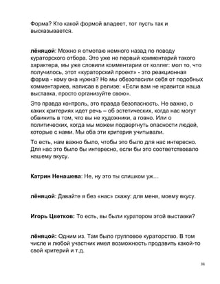 36
Форма? Кто какой формой владеет, тот пусть так и
высказывается.
лёняцой: Можно я отмотаю немного назад по поводу
кураторского отбора. Это уже не первый комментарий такого
характера, мы уже словили комментарии от коллег: мол то, что
получилось, этот «кураторский проект» - это реакционная
форма - кому она нужна? Но мы обезопасили себя от подобных
комментариев, написав в релизе: «Если вам не нравится наша
выставка, просто организуйте свою».
Это правда контроль, это правда безопасность. Не важно, о
каких критериях идет речь – об эстетических, когда нас могут
обвинить в том, что вы не художники, а говно. Или о
политических, когда мы можем подвергнуть опасности людей,
которые с нами. Мы оба эти критерия учитывали.
То есть, нам важно было, чтобы это было для нас интересно.
Для нас это было бы интересно, если бы это соответствовало
нашему вкусу.
Катрин Ненашева: Не, ну это ты слишком уж…
лёняцой: Давайте я без «нас» скажу: для меня, моему вкусу.
Игорь Цветков: То есть, вы были куратором этой выставки?
лёняцой: Одним из. Там было групповое кураторство. В том
числе и любой участник имел возможность продавить какой-то
свой критерий и т.д.
 