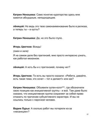 37
Катрин Ненашева: Само понятие кураторства здесь мне
кажется абсурдным, неподходящим.
лёняцой: Но ведь это твое самонаименование было в релизах,
а теперь ты – в кусты?
Катрин Ненашева: Да, но это было глупо.
Игорь Цветков: Вождь!
(смех в зале)
Я на самом деле без претензий, мне просто интересно узнать,
как работал механизм.
лёняцой: А хоть бы и с претензией, почему нет?
Игорь Цветков: То есть вы просто сказали: «Ребята, давайте,
есть такая тема, кто хочет – тот и делает!» или как?
Катрин Ненашева: Объявили оупен-коллxxiv
, где обозначили
свою позицию как инициативной группы - и всё. Там даже было
сказано, что инициативная группа сохраняет за собой право
отказать по причинам субъективного характера. И мы не
сошлись только с парочкой человек.
Вадим Лурье: А сколько работ мы потеряли из-за
«несанкции»?
 