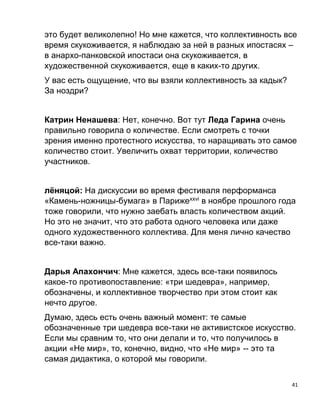 41
это будет великолепно! Но мне кажется, что коллективность все
время скукоживается, я наблюдаю за ней в разных ипостасях –
в анархо-панковской ипостаси она скукоживается, в
художественной скукоживается, еще в каких-то других.
У вас есть ощущение, что вы взяли коллективность за кадык?
За ноздри?
Катрин Ненашева: Нет, конечно. Вот тут Леда Гарина очень
правильно говорила о количестве. Если смотреть с точки
зрения именно протестного искусства, то наращивать это самое
количество стоит. Увеличить охват территории, количество
участников.
лёняцой: На дискуссии во время фестиваля перформанса
«Камень-ножницы-бумага» в Парижеxxvi
в ноябре прошлого года
тоже говорили, что нужно заебать власть количеством акций.
Но это не значит, что это работа одного человека или даже
одного художественного коллектива. Для меня лично качество
все-таки важно.
Дарья Апахончич: Мне кажется, здесь все-таки появилось
какое-то противопоставление: «три шедевра», например,
обозначены, и коллективное творчество при этом стоит как
нечто другое.
Думаю, здесь есть очень важный момент: те самые
обозначенные три шедевра все-таки не активистское искусство.
Если мы сравним то, что они делали и то, что получилось в
акции «Не мир», то, конечно, видно, что «Не мир» -- это та
самая дидактика, о которой мы говорили.
 