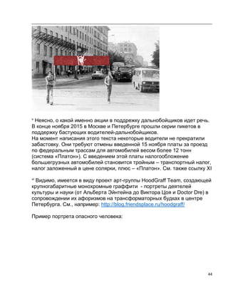 44
v
Неясно, о какой именно акции в поддрежку дальнобойщиков идет речь.
В конце ноября 2015 в Москве и Петербурге прошли серии пикетов в
поддержку бастующих водителей-дальнобойщиков.
На момент написания этого текста некоторые водители не прекратили
забастовку. Они требуют отмены введенной 15 ноября платы за проезд
по федеральным трассам для автомобилей весом более 12 тонн
(система «Платон»). С введением этой платы налогообложение
большегрузных автомобилей становится тройным – транспортный налог,
налог заложенный в цене солярки, плюс – «Платон». См. также ссылку ХI
vi
Видимо, имеется в виду проект арт-группы HoodGraff Team, создающей
крупногабаритные монохромные граффити - портреты деятелей
культуры и науки (от Альберта Эйнтейна до Виктора Цоя и Doctor Dre) в
сопровождении их афоризмов на трансформаторных будках в центре
Петербурга. См., например: http://blog.friendsplace.ru/hoodgraff/
Пример портрета опасного человека:
 