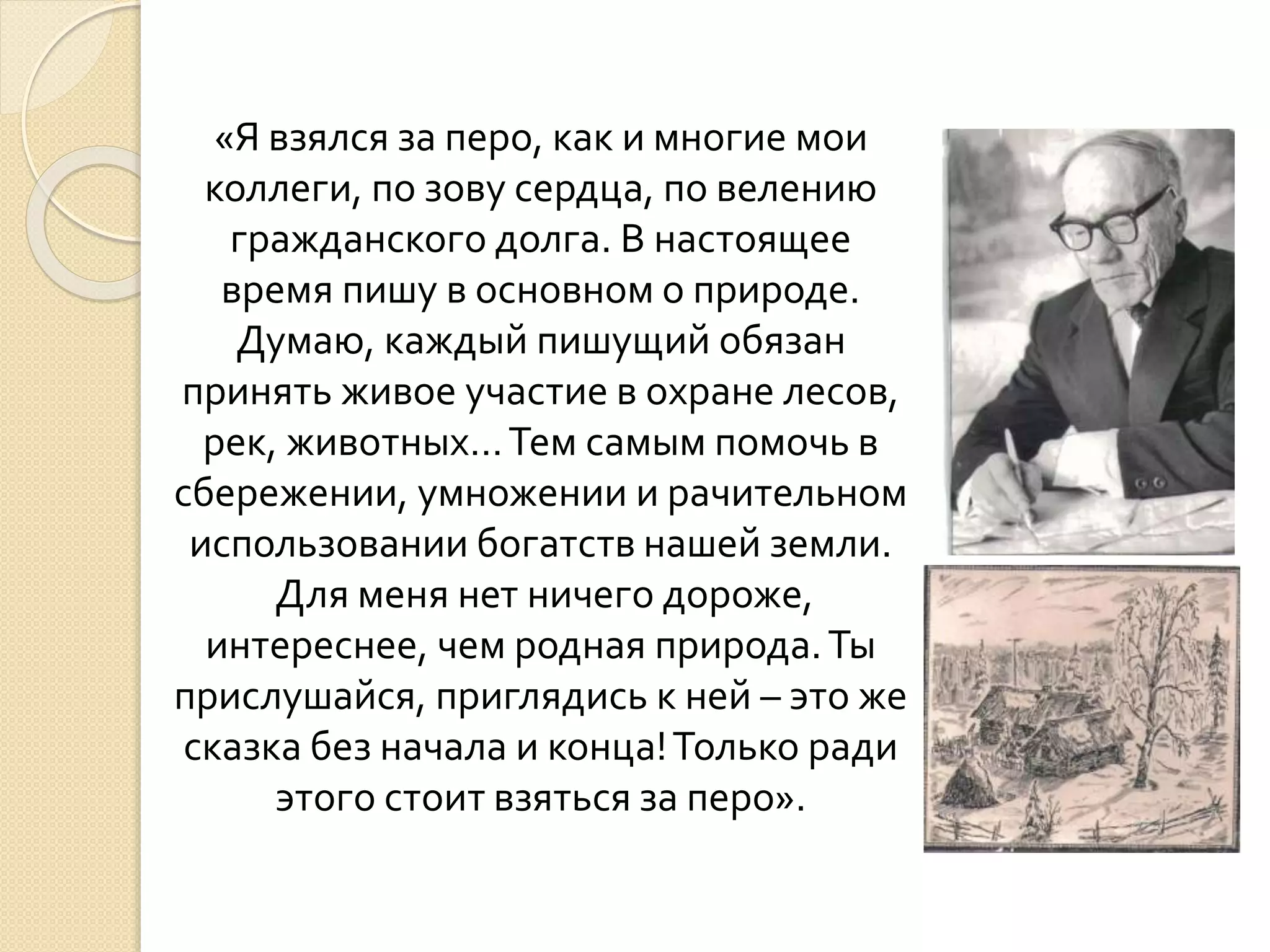«Я взялся за перо, как и многие мои
коллеги, по зову сердца, по велению
гражданского долга. В настоящее
время пишу в основном о природе.
Думаю, каждый пишущий обязан
принять живое участие в охране лесов,
рек, животных…Тем самым помочь в
сбережении, умножении и рачительном
использовании богатств нашей земли.
Для меня нет ничего дороже,
интереснее, чем родная природа.Ты
прислушайся, приглядись к ней – это же
сказка без начала и конца!Только ради
этого стоит взяться за перо».
 
