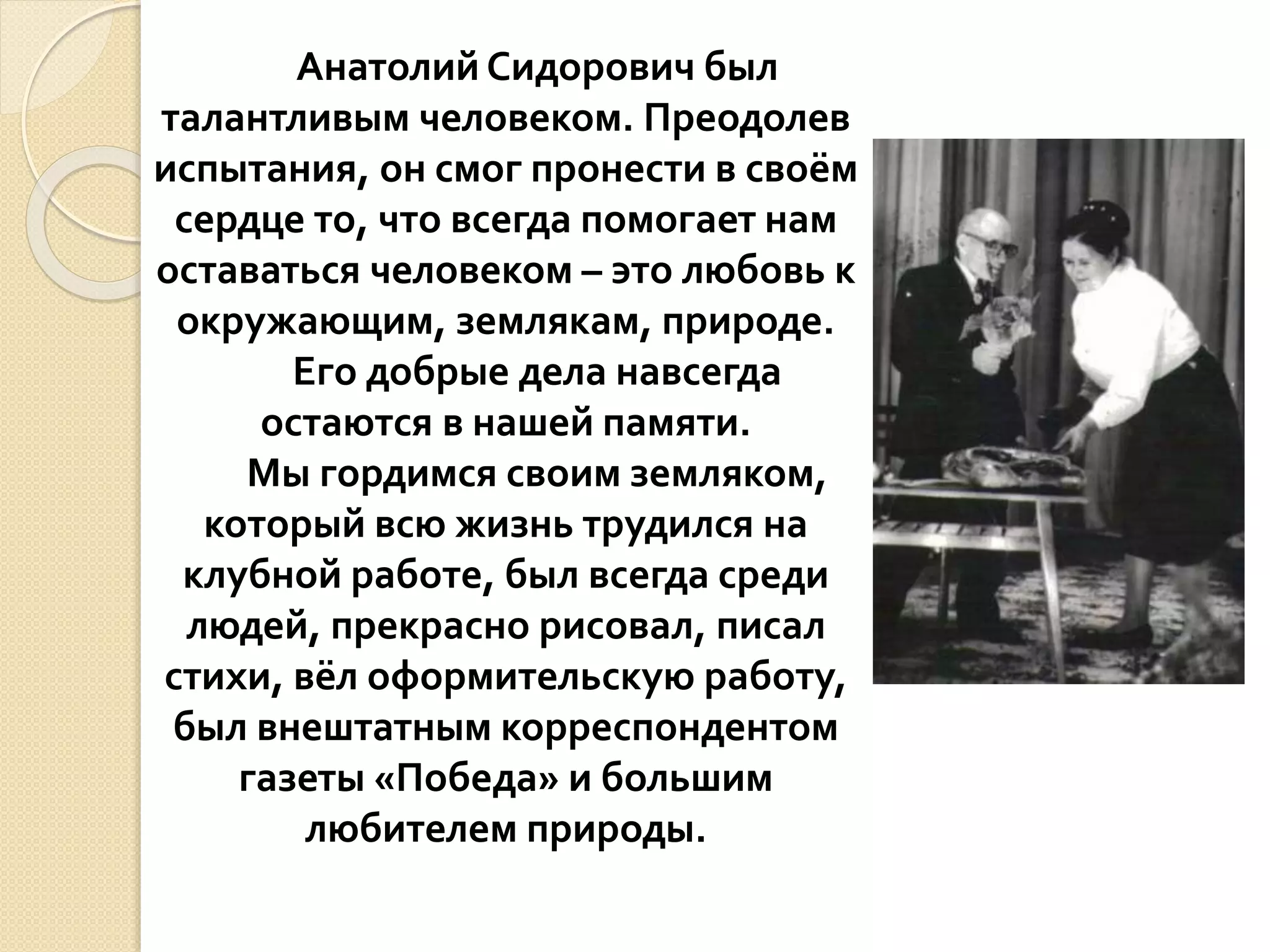 Анатолий Сидорович был
талантливым человеком. Преодолев
испытания, он смог пронести в своём
сердце то, что всегда помогает нам
оставаться человеком – это любовь к
окружающим, землякам, природе.
Его добрые дела навсегда
остаются в нашей памяти.
Мы гордимся своим земляком,
который всю жизнь трудился на
клубной работе, был всегда среди
людей, прекрасно рисовал, писал
стихи, вёл оформительскую работу,
был внештатным корреспондентом
газеты «Победа» и большим
любителем природы.
 