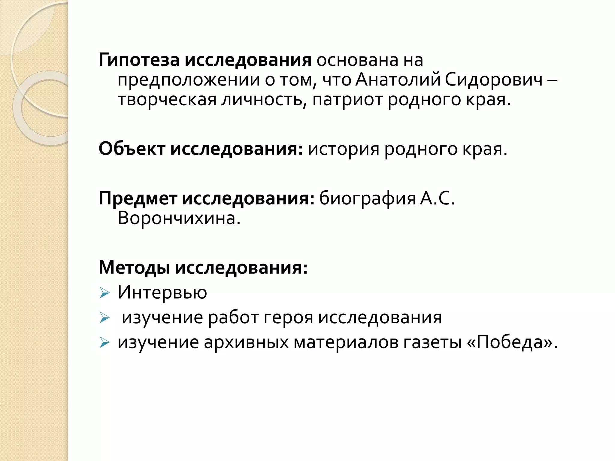 Гипотеза исследования основана на
предположении о том, чтоАнатолий Сидорович –
творческая личность, патриот родного края.
Объект исследования: история родного края.
Предмет исследования: биографияА.С.
Ворончихина.
Методы исследования:
 Интервью
 изучение работ героя исследования
 изучение архивных материалов газеты «Победа».
 