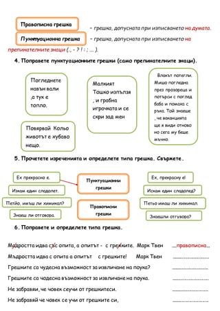 – грешка, допусната при изписването на думата.
– грешка, допусната при изписването на
препинателните знаци (., - ? ! : ; ... ).
4. Поправете пунктуационните грешки (само препинателните знаци).
5. Прочетете изреченията и определете типа грешка. Свържете.
6. Поправете и определете типа грешка.
Мадростта идва със опита, а опитът - с грежките. Марк Твен ....правописна...
Мъдростта идва с опита а опитът с грешките! Марк Твен .............................
Грешките са чудесна възможност за извличане на поука? .............................
Грешките са чодесна възможност за извличане на поука. .............................
Не забравяи, че човек сеучи от грешкитеси. .............................
Не забравяй че човек се учи от грешките си, .............................
Влакът потегли.
Мишо погледна
през прозореца и
потърси с поглед
баба и помаха с
ръка. Той знаеше
, че ваканцията
ще я види отново
но сега му беше
мъчно.
Погледнете
навън вали
,а тук е
топло.
Малкият
Тошко изпълзя
, и грабна
играчката и се
скри зад мен
Повярвай Кольо
животът е хубаво
нещо.
Ех прекрасно е.
Пунктуационни
грешки
Правописни
грешки
Ех, прекрасну е!
Изкам един сладолет.
Знаешли отгувора?
Петьо имаш ли химикал.Петйо, имъш ли химикал?
Знаеш ли отговора.
Искам един сладолед?
Правописна грешка
Пункт уационна грешка
 