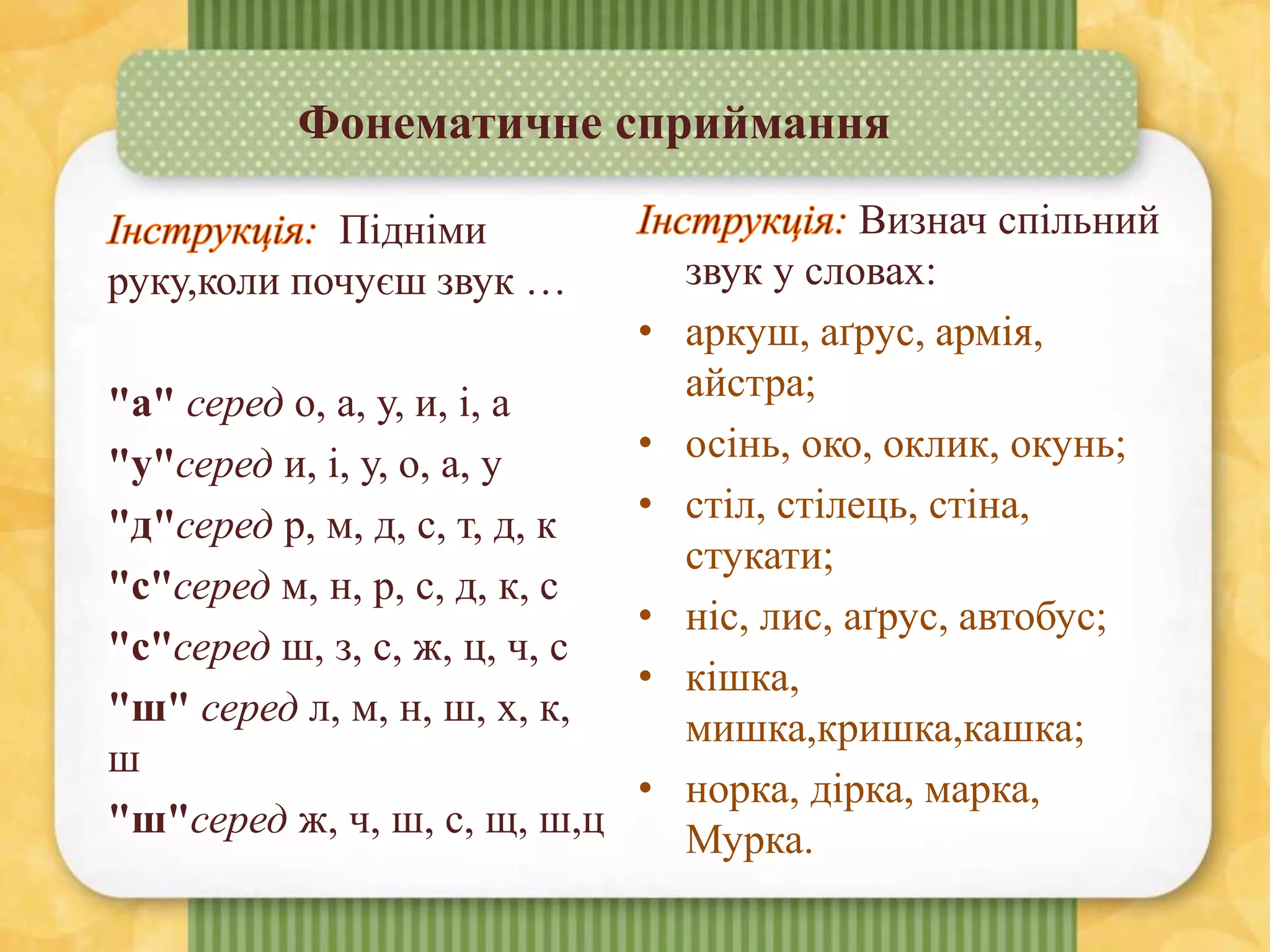Фонематичне сприймання
Визнач спільний
звук у словах:
• аркуш, аґрус, армія,
айстра;
• осінь, око, оклик, окунь;
• стіл, стілець, стіна,
стукати;
• ніс, лис, аґрус, автобус;
• кішка,
мишка,кришка,кашка;
• норка, дірка, марка,
Мурка.
Підніми
руку,коли почуєш звук …
"а" серед о, а, у, и, і, а
"у"серед и, і, у, о, а, у
"д"серед р, м, д, с, т, д, к
"с"серед м, н, р, с, д, к, с
"с"серед ш, з, с, ж, ц, ч, с
"ш" серед л, м, н, ш, x, к,
ш
"ш"серед ж, ч, ш, с, щ, ш,ц
 
