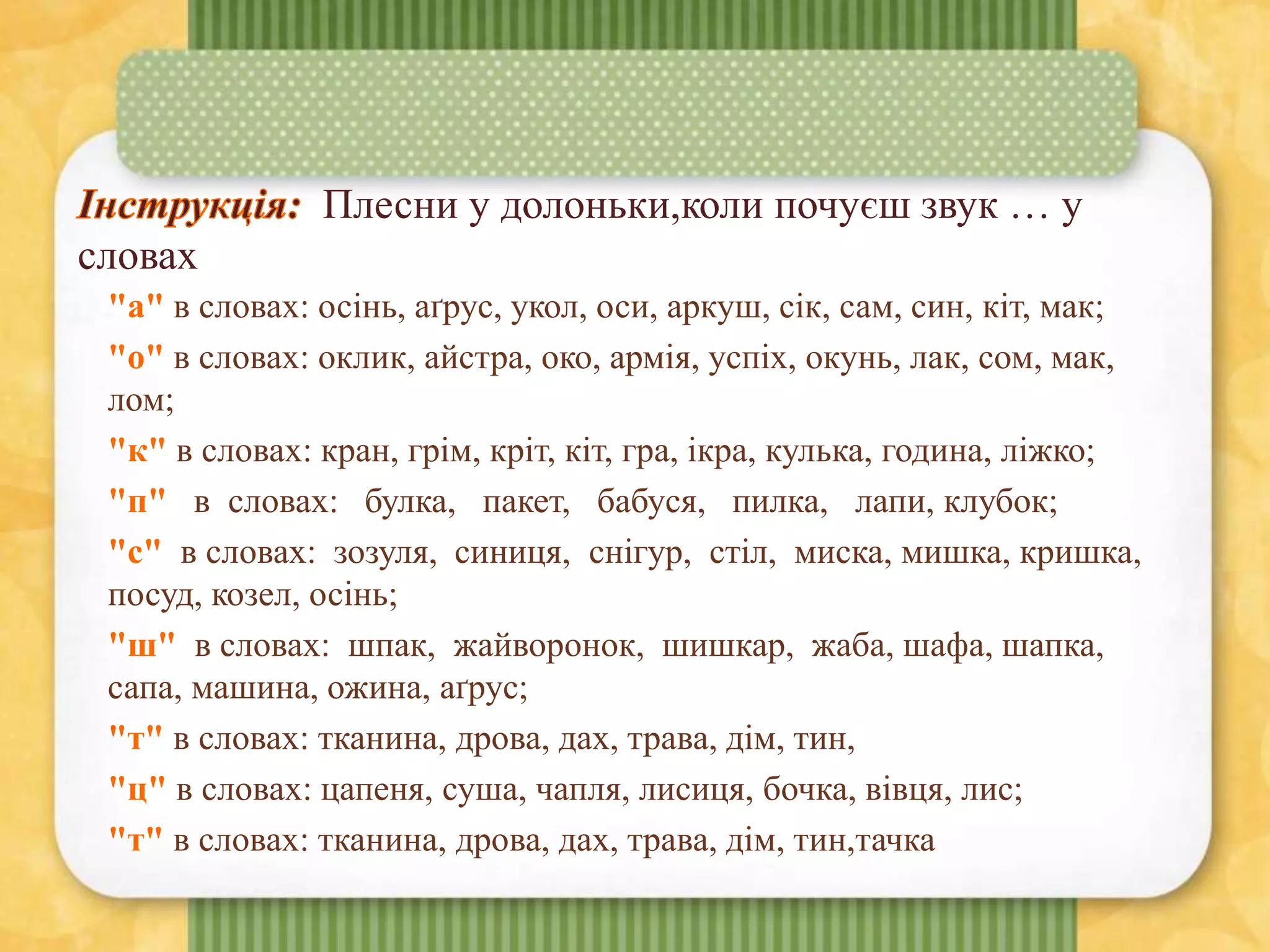 Плесни у долоньки,коли почуєш звук … у
словах
"а" в словах: осінь, аґрус, укол, оси, аркуш, сік, сам, син, кіт, мак;
"о" в словах: оклик, айстра, око, армія, успіх, окунь, лак, сом, мак,
лом;
"к" в словах: кран, грім, кріт, кіт, гра, ікра, кулька, година, ліжко;
"п" в словах: булка, пакет, бабуся, пилка, лапи, клубок;
"с" в словах: зозуля, синиця, снігур, стіл, миска, мишка, кришка,
посуд, козел, осінь;
"ш" в словах: шпак, жайворонок, шишкар, жаба, шафа, шапка,
сапа, машина, ожина, аґрус;
"т" в словах: тканина, дрова, дах, трава, дім, тин,
"ц" в словах: цапеня, суша, чапля, лисиця, бочка, вівця, лис;
"т" в словах: тканина, дрова, дах, трава, дім, тин,тачка
 