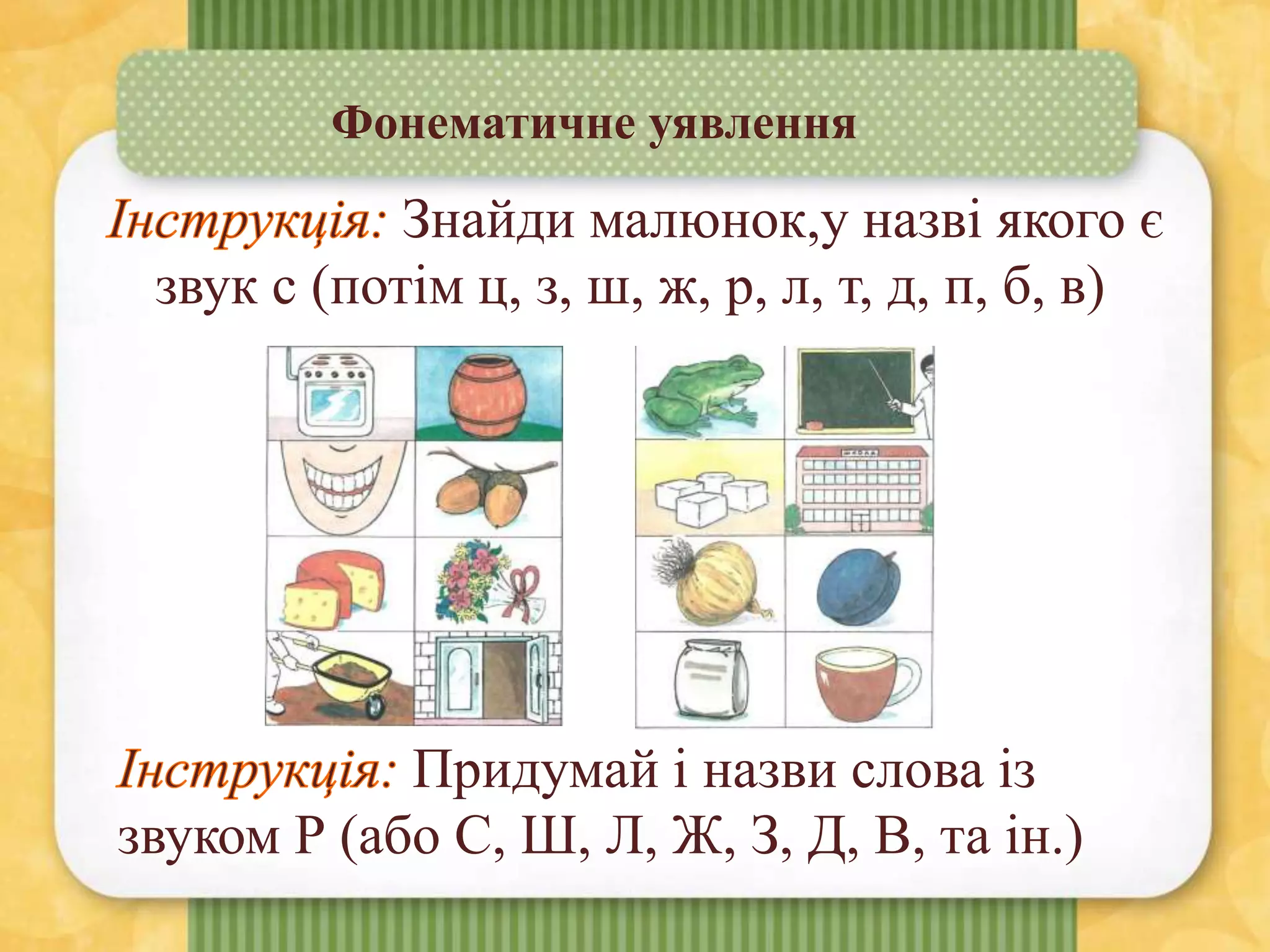 Фонематичне уявлення
Знайди малюнок,у назві якого є
звук с (потім ц, з, ш, ж, р, л, т, д, п, б, в)
Придумай і назви слова із
звуком Р (або С, Ш, Л, Ж, З, Д, В, та ін.)
 