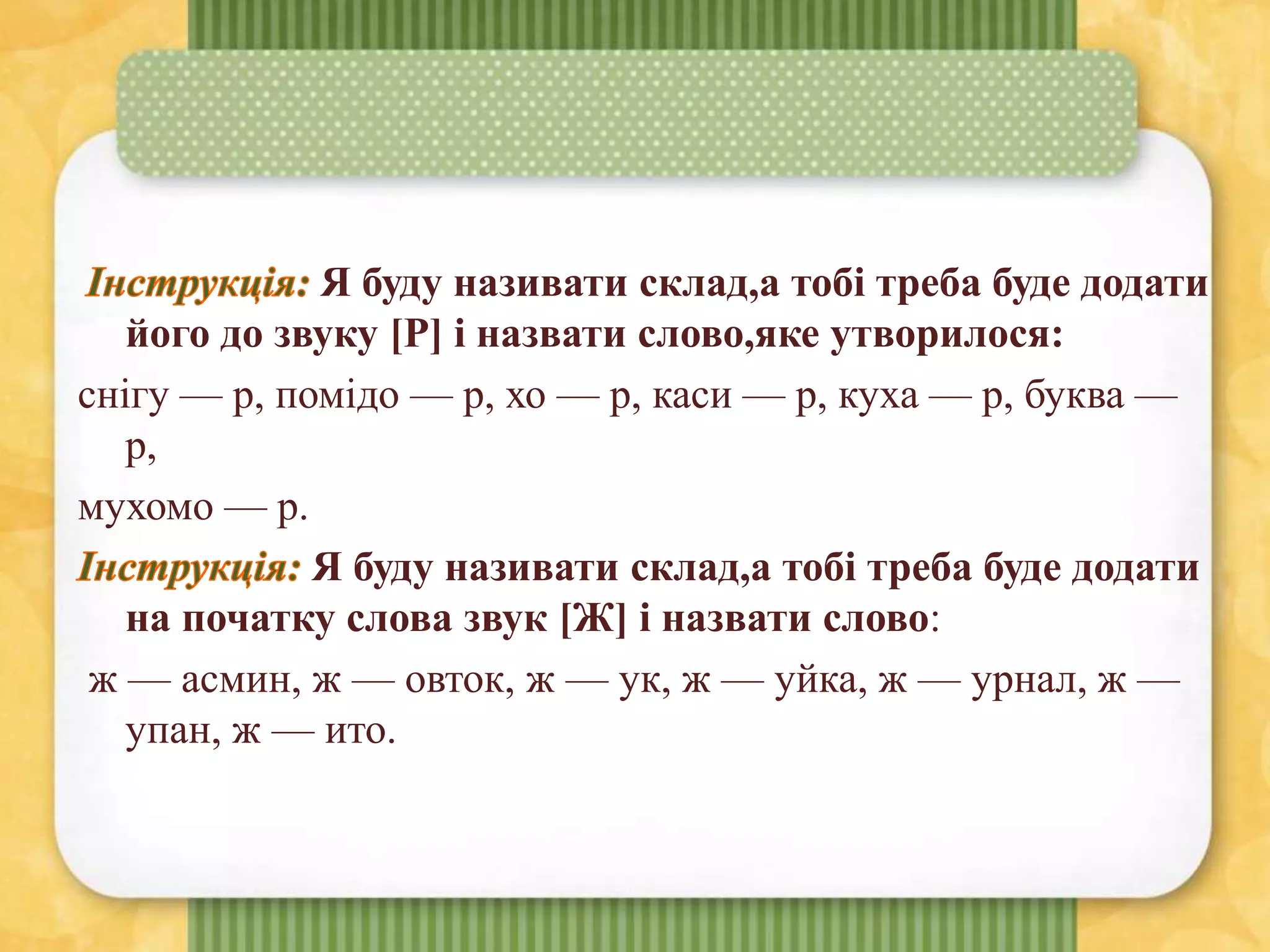 Я буду називати склад,а тобі треба буде додати
його до звуку [Р] і назвати слово,яке утворилося:
снігу — р, помідо — р, хо — р, каси — р, куха — р, буква —
р,
мухомо — р.
Я буду називати склад,а тобі треба буде додати
на початку слова звук [Ж] і назвати слово:
ж — асмин, ж — овток, ж — ук, ж — уйка, ж — урнал, ж —
упан, ж — ито.
 