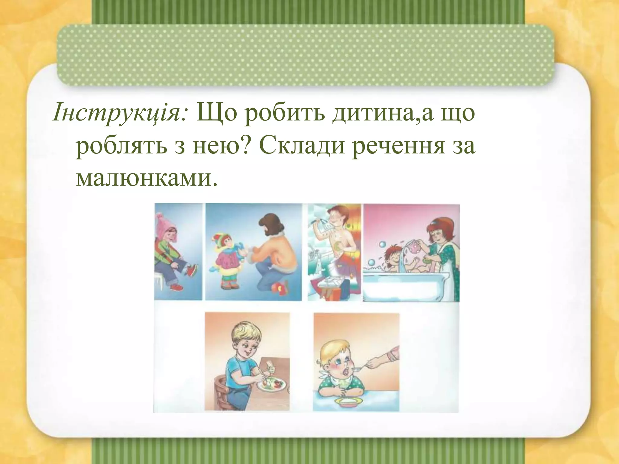 Інструкція: Що робить дитина,а що
роблять з нею? Склади речення за
малюнками.
 