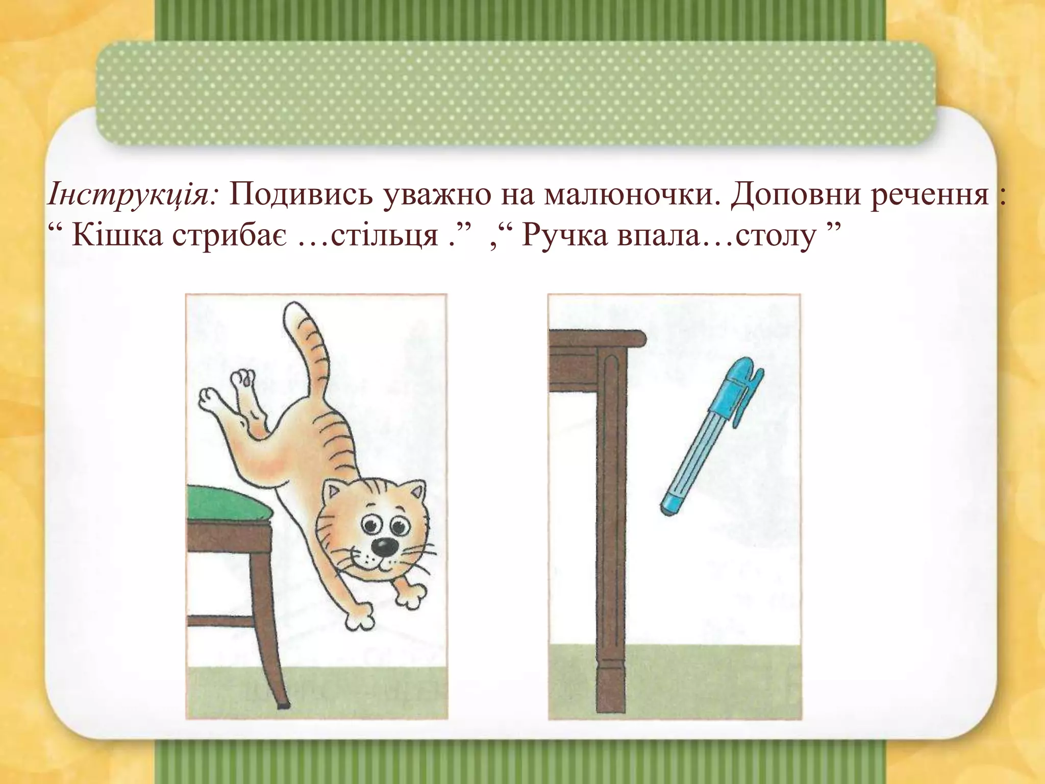 Інструкція: Подивись уважно на малюночки. Доповни речення :
“ Кішка стрибає …стільця .” ,“ Ручка впала…столу ”
 