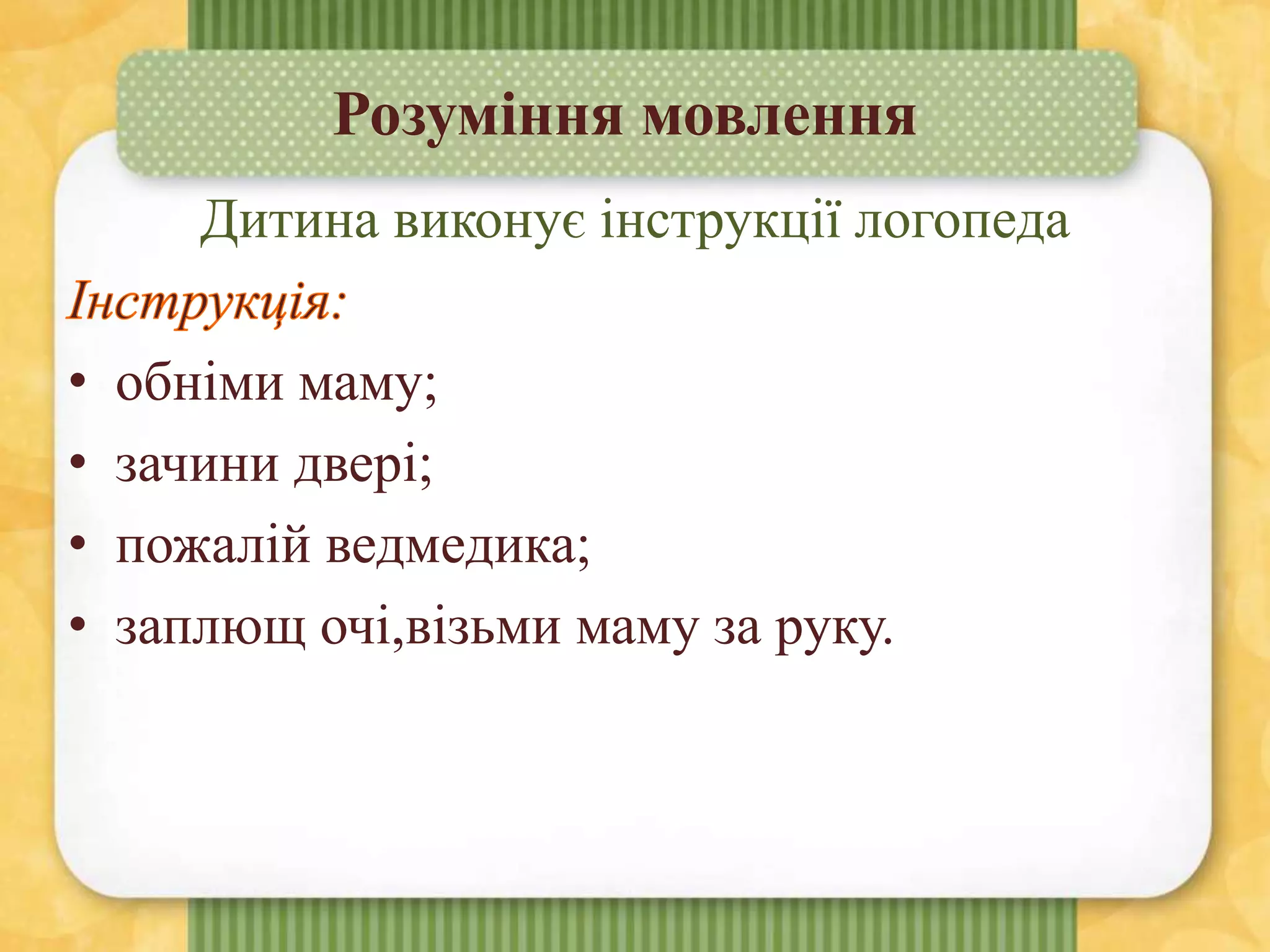 Розуміння мовлення
Дитина виконує інструкції логопеда
• обніми маму;
• зачини двері;
• пожалій ведмедика;
• заплющ очі,візьми маму за руку.
 