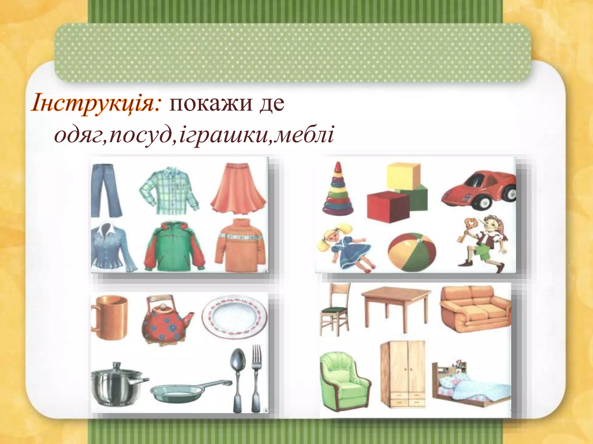 покажи де
одяг,посуд,іграшки,меблі
 