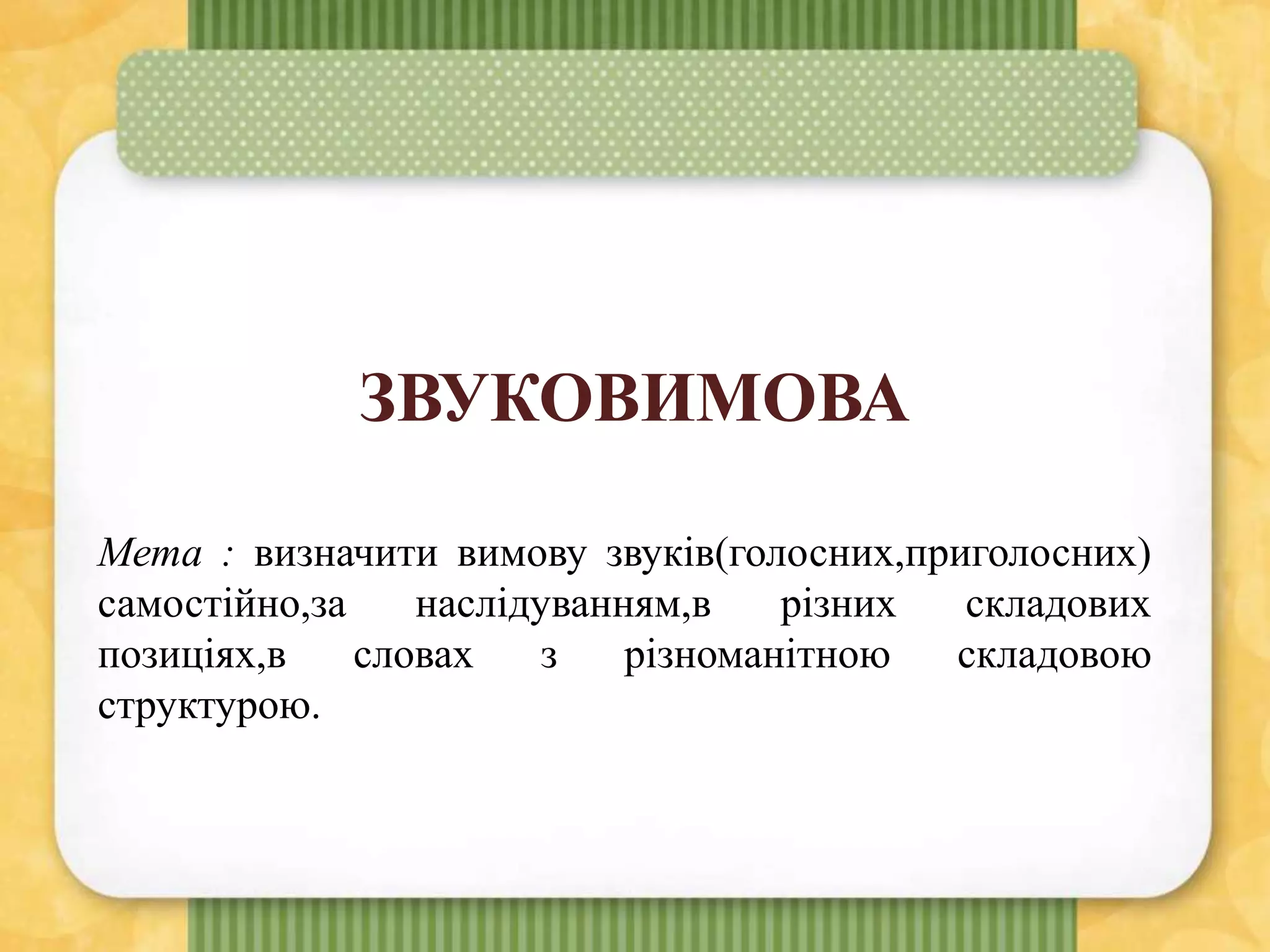 ЗВУКОВИМОВА
Мета : визначити вимову звуків(голосних,приголосних)
самостійно,за наслідуванням,в різних складових
позиціях,в словах з різноманітною складовою
структурою.
 