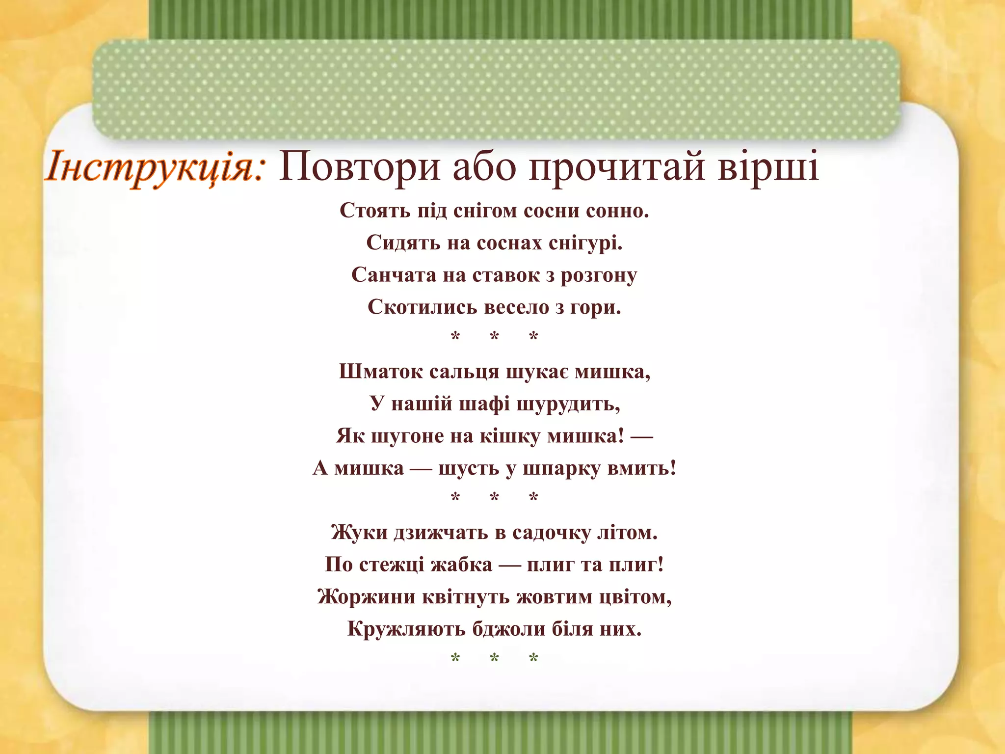 Повтори або прочитай вірші
Стоять під снігом сосни сонно.
Сидять на соснах снігурі.
Санчата на ставок з розгону
Скотились весело з гори.
* * *
Шматок сальця шукає мишка,
У нашій шафі шурудить,
Як шугоне на кішку мишка! —
А мишка — шусть у шпарку вмить!
* * *
Жуки дзижчать в садочку літом.
По стежці жабка — плиг та плиг!
Жоржини квітнуть жовтим цвітом,
Кружляють бджоли біля них.
* * *
 